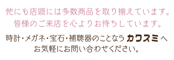 他にも店頭には多数商品を取り揃えています。皆様のご来店を心よりお待ちしています。時計・メガネ・宝石・補聴器のことならカワスミへお気軽にお問い合わせください。